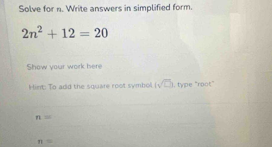 Solve for n. Write answers in simplified form.
2n^2+12=20
Show your work here 
Hint: To add the square root symbol (sqrt(□ )) , type “root”
n=
n=