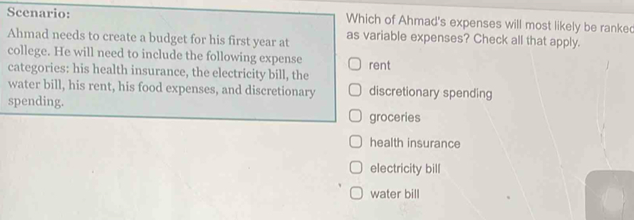 Scenario: Which of Ahmad's expenses will most likely be ranke
Ahmad needs to create a budget for his first year at as variable expenses? Check all that apply.
college. He will need to include the following expense rent
categories: his health insurance, the electricity bill, the
water bill, his rent, his food expenses, and discretionary discretionary spending
spending.
groceries
health insurance
electricity bill
water bill