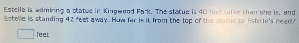 Estelle is admiring a statue in Kingwood Park. The statue is 40 feet taller than she is, and 
Estelle is standing 42 feet away. How far is it from the top of the statue to Estelle's head?
feet