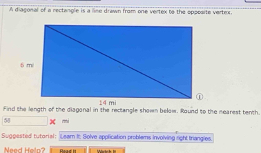 A diagonal of a rectangle is a line drawn from one vertex to the opposite vertex. 
Find the length of the diagonal in the rectangle shown below. Round to the nearest tenth.
58 mi
Suggested tutorial: Learn It: Solve application problems involving right triangles. 
Need Help? Raad Is