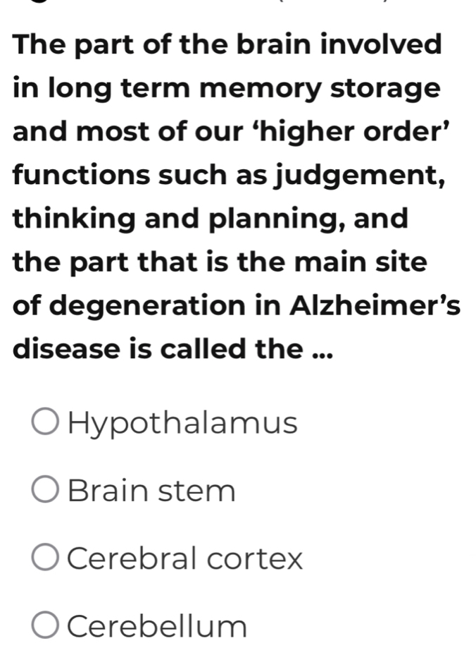 The part of the brain involved
in long term memory storage
and most of our ‘higher order’
functions such as judgement,
thinking and planning, and
the part that is the main site
of degeneration in Alzheimer’s
disease is called the ...
Hypothalamus
Brain stem
Cerebral cortex
Cerebellum