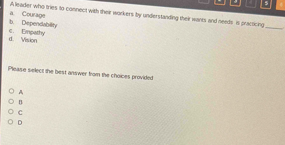 5
a. Courage
A leader who tries to connect with their workers by understanding their wants and needs is practicing
b. Dependability
_
c. Empathy
d. Vision
Please select the best answer from the choices provided
A
B
C
D