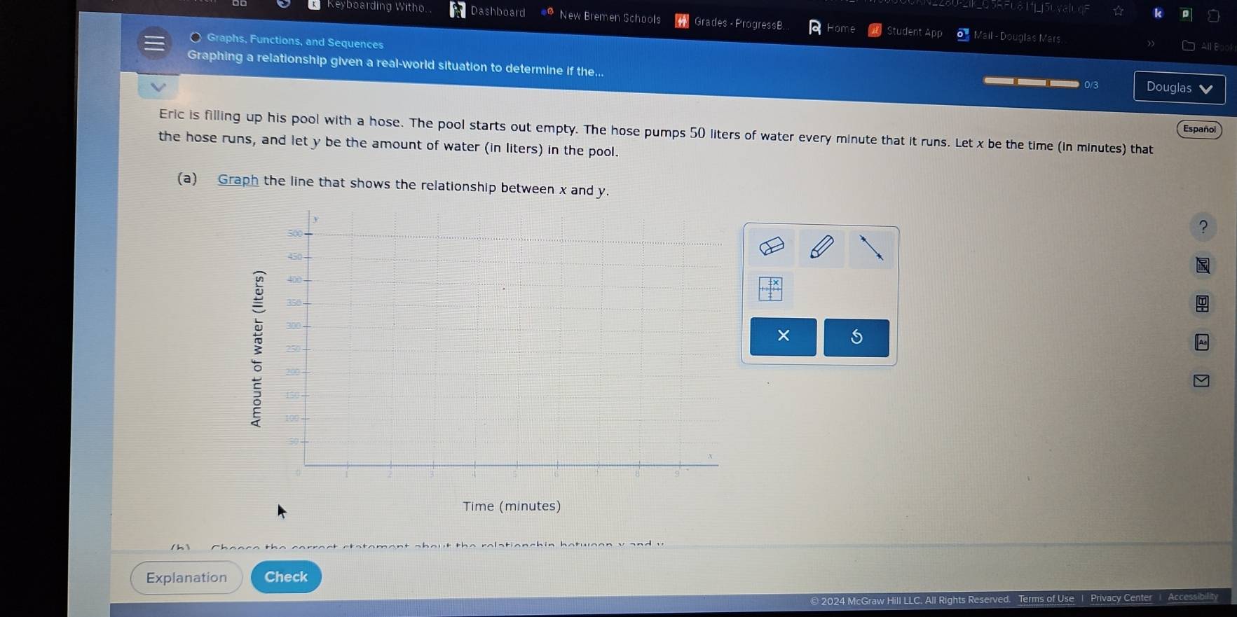 Lik_Q 5RFU8Ij SuvalugF 
Keyboarding Witho.. Dashboard New Bremen Schools Grades - ProgressB. Student App o_ Mail - Douglas Mars. 
〇 Graphs, Functions, and Sequences 
Graphing a relationship given a real-world situation to determine if the... Douglas 
0/3 
Español 
Eric is filling up his pool with a hose. The pool starts out empty. The hose pumps 50 liters of water every minute that it runs. Let x be the time (in minutes) that 
the hose runs, and let y be the amount of water (in liters) in the pool. 
(a) Graph the line that shows the relationship between x and y. 
? 


× 
Time (minutes) 
Explanation Check 
© 2024 McGraw Hill LLC. All Rights Re