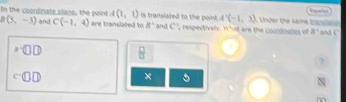 Dpañod 
In the coordinate plane, the point d (1,1) is translated to the point (-1,3) Under the same transaton
B(5,-3) and C(-1,4) are translated to 8° and C^4 y respectivel: What are the coordinates of 8° and^s□ .□. 
 □ /□   
、 
× s