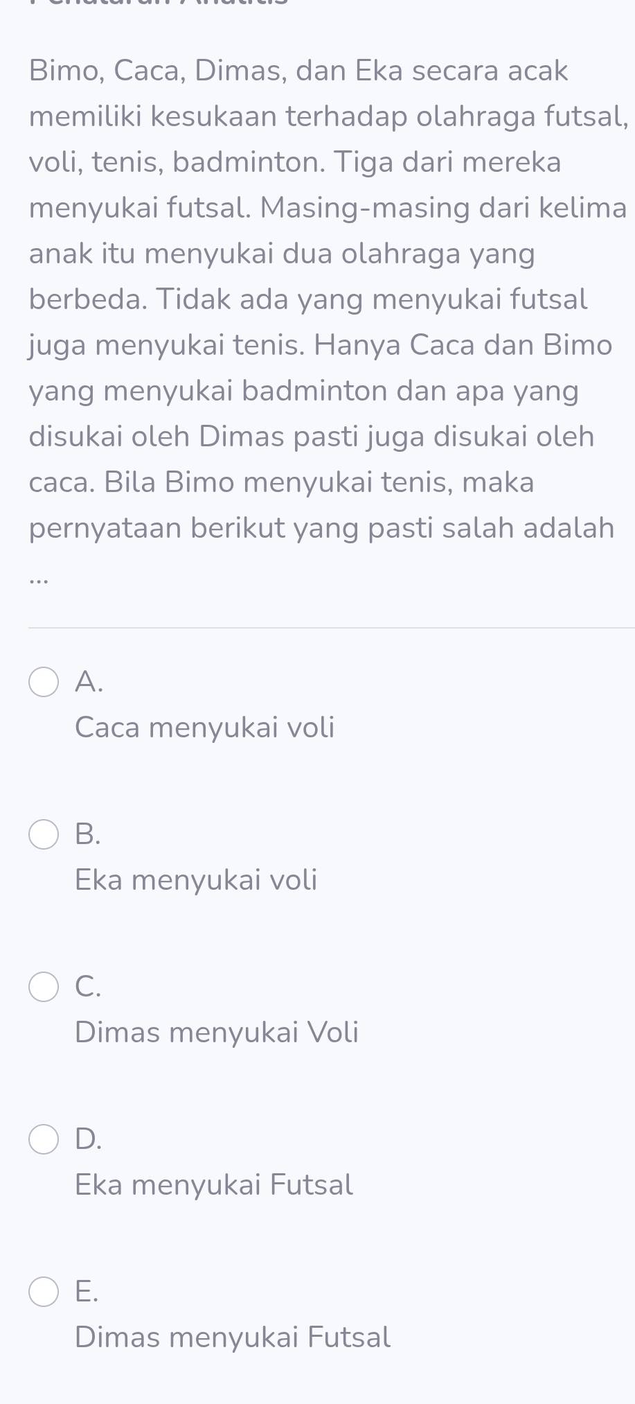 Bimo, Caca, Dimas, dan Eka secara acak
memiliki kesukaan terhadap olahraga futsal,
voli, tenis, badminton. Tiga dari mereka
menyukai futsal. Masing-masing dari kelima
anak itu menyukai dua olahraga yang
berbeda. Tidak ada yang menyukai futsal
juga menyukai tenis. Hanya Caca dan Bimo
yang menyukai badminton dan apa yang
disukai oleh Dimas pasti juga disukai oleh
caca. Bila Bimo menyukai tenis, maka
pernyataan berikut yang pasti salah adalah
..
A.
Caca menyukai voli
B.
Eka menyukai voli
C.
Dimas menyukai Voli
D.
Eka menyukai Futsal
E.
Dimas menyukai Futsal