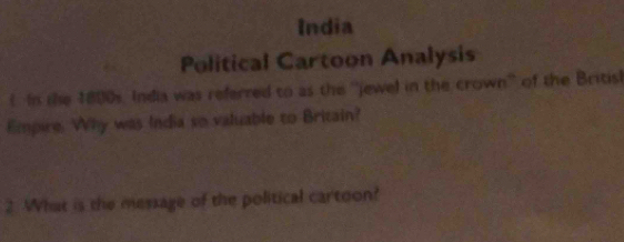 India 
Political Cartoon Analysis 
l In the 1800s. India was referred to as the ''jewel in the crown'' of the Britisl 
Empire. Why was India so valuable to Britain? 
2. What is the message of the political cartoon?