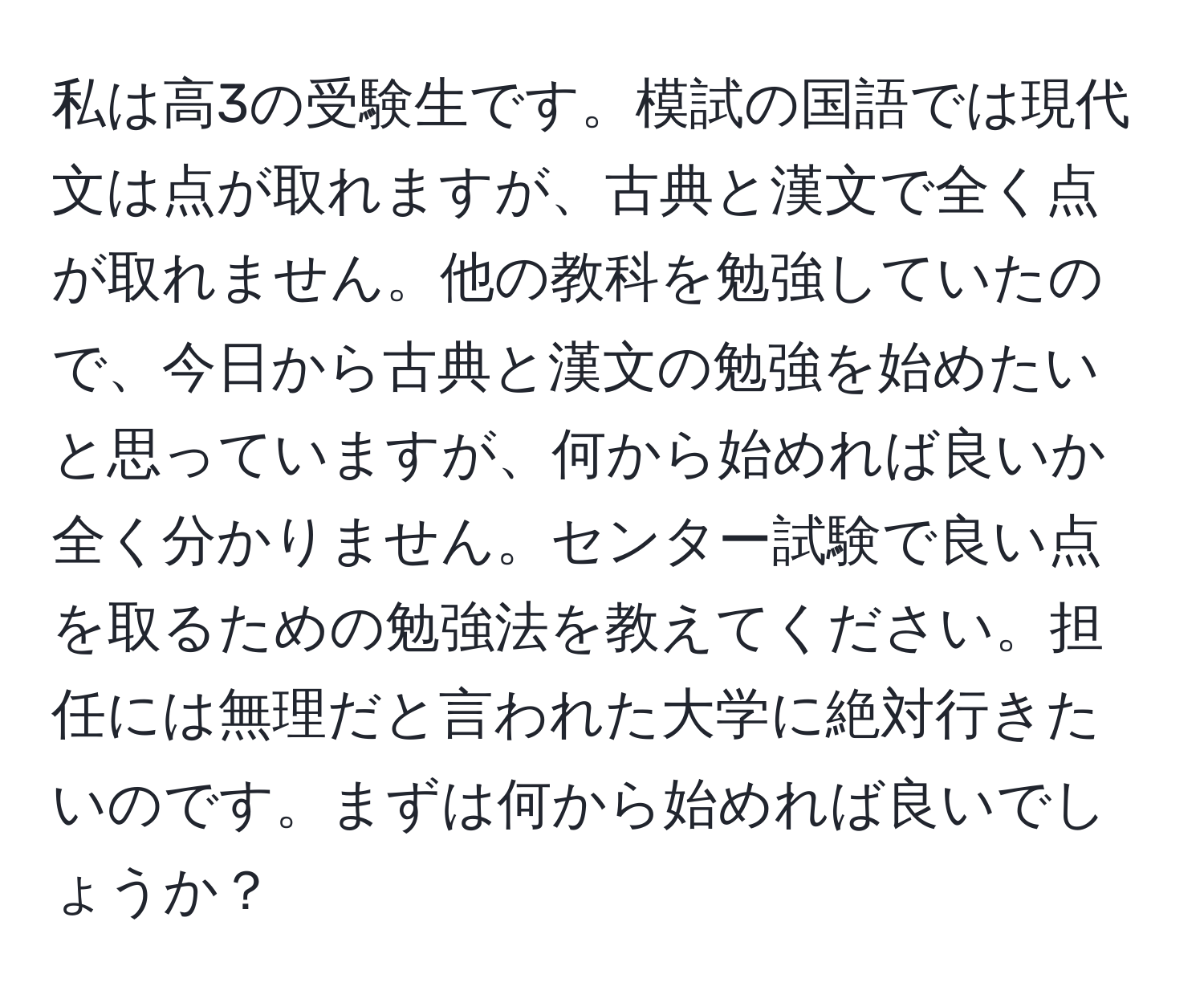 私は高3の受験生です。模試の国語では現代文は点が取れますが、古典と漢文で全く点が取れません。他の教科を勉強していたので、今日から古典と漢文の勉強を始めたいと思っていますが、何から始めれば良いか全く分かりません。センター試験で良い点を取るための勉強法を教えてください。担任には無理だと言われた大学に絶対行きたいのです。まずは何から始めれば良いでしょうか？