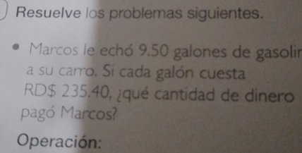 Resuelve los problemas siguientes. 
Marcos le echó 9,50 galones de gasolir 
a su carro. Si cada galón cuesta 
RD $ 235.40, ¿qué cantidad de dinero 
pagó Marcos? 
Operación: