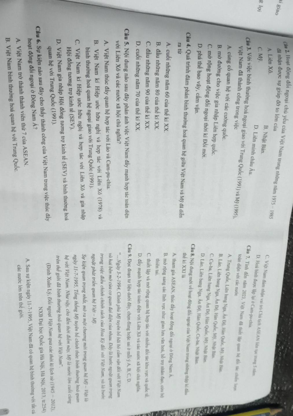 giao
đã nhận được sự giúp đỡ to lớn của
C*# 2. Hoạt động đối ngoại chú yếu của Việt Nam trong những năm 1975 - 1985 C. Việt Nam đám nhận vai trò Chú tịch ASEAN liên tọc trong 5 năm
A. Liên Xô.
B. Nhật Bản.
g lợi C. Mỹ.
D. Hoà bình được lập lại ở Cam-pu-chia.
D. Liên minh châu Âu.
Câu 3, Với việc bình thường hoá ngoại giao với Trung Quốc (1991) và Mỹ (1995),
Câu 7. Tinh đến năm 2023, Việt Nam đã thiết lập quan hệ đổi tác chiến lược
Việt Nam đã thành công trong việc
toàn diện với các nước
A. củng cố quan hệ với các cường quốc.
A. Trung Quốc, Liên bang Nga, Ân Độ, Hán Quốc, Mỹ, Nhật Bản.
B. mở đường cho việc gia nhập Liên hợp quốc.
B. Lào, Liên bang Nga, Ân Độ, Hàn Quốc, Mỹ, Nhật Bản.
C. Cu-ba, Liên bang Nga, Ân Độ, Hàn Quốc, Mỹ, Nhật Bản.
C. mở rộng hoạt động đối ngoại thời kì Đổi mới.
D. Lào, Liên bang Nga, Ân Độ, Hàn Quốc, Cu-ba, Nhật Bản.
D. phá thế bao vây, cấm vận. Câu 8, Nội dung mới về hoạt động đổi ngoại của Việt Nam trong những thập ki đầu
Câu 4. Quá trình đàm phán bình thường hoá quan hệ giữa Việt Nam và Mỹ đã diễn
thế ki XXI là
ra từ A. tham gia ASEAN, thúc đầy hoạt động đối ngoại ở Đông Nam Á.
A. cuối những năm 60 của thế kỉ XX. B. mở rộng sang các lĩnh vực như: giao lưu văn hoá, bỗ trợ nhân đạo, cứu hộ
B. đầu những năm 80 của thế ki XX. thiên tai.
C. đầu những năm 90 của thế kỉ XX.
C. thiết lập và mở rộng quan hệ hợp tác với nhiều đối tác khu vực và quốc tế.
D. cuối những năm 70 của thế kỉ XX.
D. đầy mạnh hợp tác toàn diện với Liên Xô và các nước xã hội chú nghĩa.
Câu 5. Nội dung nào sau đầy phản ánh việc Việt Nam đầy mạnh hợp tác toàn diện Câu 9. Đọc đoạn tư liệu dưới đây, chọn đúng hoặc sai ở mỗi ý A, B, C, D.
với Liên Xô và các nước xã hội chủ nghĩa? *... Ngày 3-2-1994, Chính phủ Mỹ tuyên bố bãi bỏ cầm vận đối với Việt Nam
A. Việt Nam thúc đầy quan hệ hợp tác với Lào và Cam-pu-chia.
và hai bên mở cửa cơ quan đại diện của nhau. Đây là bước ngoặt quan trọng
B. Việt Nam kí Hiệp ước hữu nghị và hợp tác với Liên Xô (1978) và trong việc điều chính chính sách của Hoa Kỳ đổi với Việt Nam, và là bước
bình thường hoá quan hệ ngoại giao với Trung Quốc (1991). ngoặt phát triển quan hệ Việt - Mỹ.
C. Việt Nam kí Hiệp ước hữu nghị và hợp tác với Liên Xô và gia nhập  Sự kiện quan trọng nhất, mở ra một chương mới trong quan hệ Mỹ - Việt là
Hội đồng tương trợ kinh tế (SEV). ngày 11-7-1995, Tổng thống Mỹ tuyên bố chính thức bình thường hoá quan
D. Việt Nam gia nhập Hội đồng tương trợ kinh tế (SEV) và bình thường hoá hệ với Việt Nam. Như vậy, cho đến thời điểm này, Mỹ là nước lớn cuối cùng
quan hệ với Trung Quốc (1991). trên thế giới đã bình thưởng hoá quan hệ với Việt Nam''.
Câu 6. Sự kiện nào sau đây cho thấy thành công của Việt Nam trong việc thúc đầy (Đinh Xuân Lý, Đối ngoại Việt Nam qua các thời kì lịch sử (1945 - 2012),
hoạt động đối ngoại ở Đông Nam Á? NXB Đại học Quốc gia Hà Nội, Hà Nội, 2013, tr.254)
A. Việt Nam trở thành thành viên thứ 7 của ASEAN. A. Sau sự kiện ngày 11-7-1995, Việt Nam đã có quan hệ binh thường với tắt cá
B. Việt Nam bình thường hoá quan hệ với Trung Quốc. các nước lớn trên thế giới.