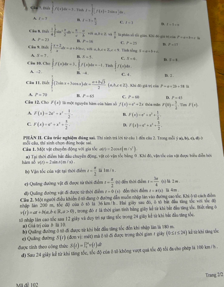 Biết ∈tlimits _0^(1f(x)dx=5 , Tĩnh I=∈tlimits _0^(frac π)2)[f(x)+2sin x]dx.
A. I=7 B. I=5+ π /2  C. I=3 D. I=5+π
Câu 8. Biết  1/4 ∈tlimits _0^((frac π)2)sin^2 x/2 dx= π /c - a/b  với a,b∈ Z và  a/b  là phân số tối giản. Khi đó giá trị của P=a+b+c là
A. P=23 R. P=16 C. P=25 D. P=17
Câu 9. Biết ∈tlimits _1^(3frac x+2)xdx=a+bln c. với a,b,c∈ Z,c<9</tex> . Tnh tổng S=a+b+c.
A. S=7. B. S=5. C. S=6. D. S=8.
Câu 10. Cho ∈tlimits _1^(2f(x)dx=3,∈tlimits _2^3f(x)dx=-1. Tĩnh ∈tlimits ^3)f(x) dx
A. -2 . B. −4 . D. 2 .
C. 4 
Câu 11. Biết ∈tlimits _ π /3 ^ π /2 (2sin x+3cos x)dx= (a+bsqrt(3))/2 (a,b,c∈ Z). Khi đó giá trị của P=a+2b+58 là
A. P=70 B. P=65 C. P=60 D. P=45
Câu 12. Cho F(x) là một nguyên hàm của hàm số f(x)=e^x+2x thỏa mǎn F(0)= 3/2 . Tìm F(x).
A. F(x)=2e^x+x^2- 1/2 . F(x)=e^x+x^2+ 1/2 .
B.
C. F(x)=e^x+x^2+ 5/2 . F(x)=e^x+x^2+ 3/2 .
D.
PHÀN II. Câu trắc nghiệm đúng sai. Thí sinh trả lời từ câu 1 đến câu 2. Trong mỗi ya),b),c),d) Ở
mỗi câu, thí sinh chọn đúng hoặc sai.
Câu 1. Một vật chuyển động với gia tốc a(t)=2cos t(m/s^2).
a) Tại thời điểm bắt đầu chuyển động, vật có vận tốc bằng 0. Khi đó, vận tốc của vật được biểu diễn bởi
hàm số v(t)=2sin t(m/s).
b) Vận tốc của vật tại thời điểm t= π /2  là 1 m / s .
c) Quãng đường vật đi được từ thời điểm t= π /2 (s) đến thời điễm t= 3π /4  (s) là 2 m .
d) Quãng đường vật đi được từ thời điểm t=0(s) đến thời điểm t=π (s) là 4 m .
Câu 2. Một người điều khiển ô tô đang ở đường dẫn muốn nhập làn vào đường cao tốc. Khi ô tô cách điểm
nhập làn 200 m, tốc độ của ô tô là 36 km/h. Hai giây sau đó, ô tô bắt đầu tăng tốc với tốc độ
v(t)=at+b(a,b∈ R,a>0) , trong đó 7 là thời gian tính bằng giây kể từ khi bắt đầu tăng tốc. Biết rằng ô
tô nhập làn cao tốc sau 12 giây và duy trì sự tăng tốc trong 24 giây kể từ khi bắt đầu tăng tốc.
a) Giá trị của b là 10.
b) Quãng đường ô tô đi được từ khi bắt đầu tăng tốc đến khi nhập làn là 180 m.
c) Quãng đường S(t) (đơn vị: mét) mà ô tô đi được trong thời gian # giây (0≤ t≤ 24) kể từ khi tăng tốc
được tính theo công thức S(t)=∈t _0^(24)v(t)dt
d) Sau 24 giây kể từ khi tăng tốc, tốc độ của ô tô không vượt quá tốc độ tối đa cho phép là 100 km /h .
Trang 2/2
Mã đề 102