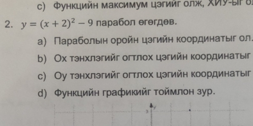 Φункцийн максимум цэгийг лж, Иу-ы δ
2. y=(x+2)^2-9 парабол θгθгдθв.
а) Παрαбοльеη οрοйη цзгийη Κοордиηаτыίг ол.
b) Ох тэнхлэгийг огтлох цэгийн координатыг
с) Оу тэнхлэгийг огтлох цэгийн координатыг
d) Φункцийн графикийг тоймлон зур.