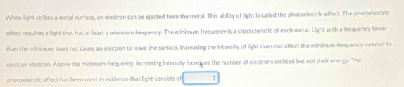 When light strikes a metal surface, an electron can be ejected from the metal. This ability of light is called the photoelectric effect. The photoelectric 
effect requires a light that has at least a minimum frequency. The minimum frequency is a characteristic of each metal. Light with a frequency lower 
than the minimum does not cause an electron to leave the surface. Increasing the intensity of light does not affect the minimum frequency needed to 
eject an electron. Above the minimum frequency, increasing intensity increuses the number of electrons emitted but not their energy. The 
photoelectric effect has been used as evidence that light consists of