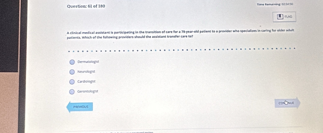 of 180 Time Remaining: 02:34:50
]flag
A clinical medical assistant is participating in the transition of care for a 78-year-old patient to a provider who specializes in caring for older adult
patients. Which of the following providers should the assistant transfer care to?
Dermatologist
Neurologist
Cardiologist
Gerontologist
COrNUE
PREVIOUS