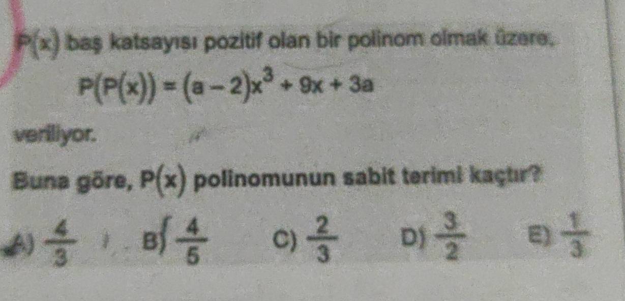 P(x) baş katsayısı pozitif olan bir polinom olmak üzere,
P(P(x))=(a-2)x^3+9x+3a
veriliyor.
Buna göre, P(x) polinomunun sabit terimi kaçuır?
A)  4/3   4/5   2/3  D)  3/2  E)  1/3 
B)
C)