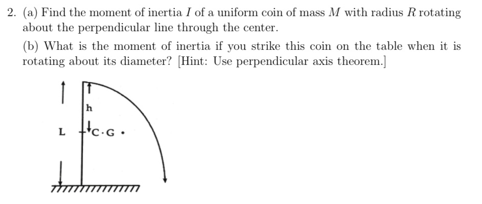 Find the moment of inertia I of a uniform coin of mass M with radius R rotating 
about the perpendicular line through the center. 
(b) What is the moment of inertia if you strike this coin on the table when it is 
rotating about its diameter? [Hint: Use perpendicular axis theorem.]
h
L C · G