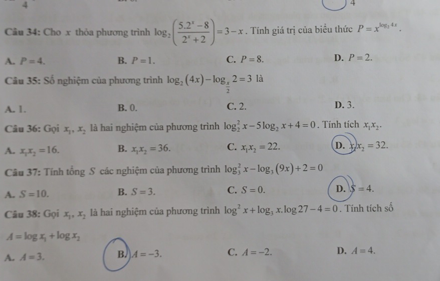 4
4
Câu 34: Cho x thỏa phương trình log _2( (5.2^x-8)/2^x+2 )=3-x. Tính giá trị của biểu thức P=x^(log _2)4x.
A. P=4. B. P=1. C. P=8. D. P=2. 
Câu 35: Số nghiệm của phương trình log _2(4x)-log _ x/2 2=3 là
A. 1. B. 0. C. 2. D. 3.
Câu 36: Gọi x_1, x_2 là hai nghiệm của phương trình log _2^(2x-5log _2)x+4=0. Tính tích x_1x_2.
A. x_1x_2=16. x_1x_2=36. x_1x_2=22. x_2=32. 
B.
C. D. 
Câu 37: Tính tổng S các nghiệm của phương trình log _3^(2x-log _3)(9x)+2=0
A. S=10. B. S=3. C. S=0.
D. S=4. 
Câu 38: Gọi x_1, x_2 là hai nghiệm của phương trình log^2x+log _3x.log 27-4=0. Tính tích số
A=log x_1+log x_2
A. A=3.
B. A=-3.
D.
C. A=-2. A=4.