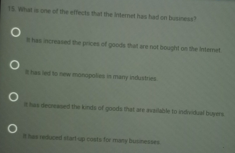 What is one of the effects that the Internet has had on business?
It has increased the prices of goods that are not bought on the Internet.
It has led to new monopolies in many industries.
it has decreased the kinds of goods that are available to individual buyers.
It has reduced start-up costs for many businesses.