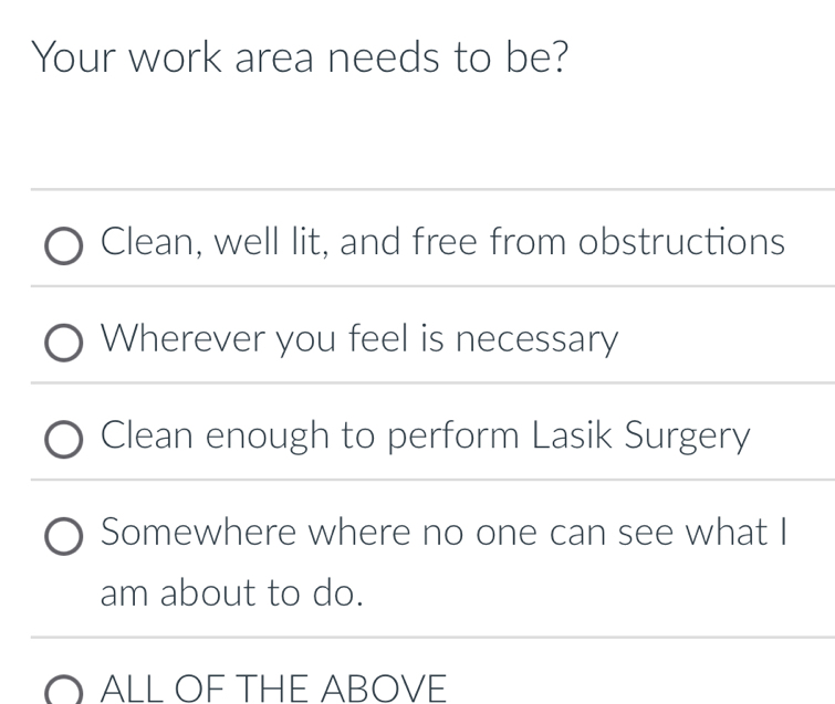 Your work area needs to be?
Clean, well lit, and free from obstructions
Wherever you feel is necessary
Clean enough to perform Lasik Surgery
Somewhere where no one can see what I
am about to do.
ALL OF THE ABOVE