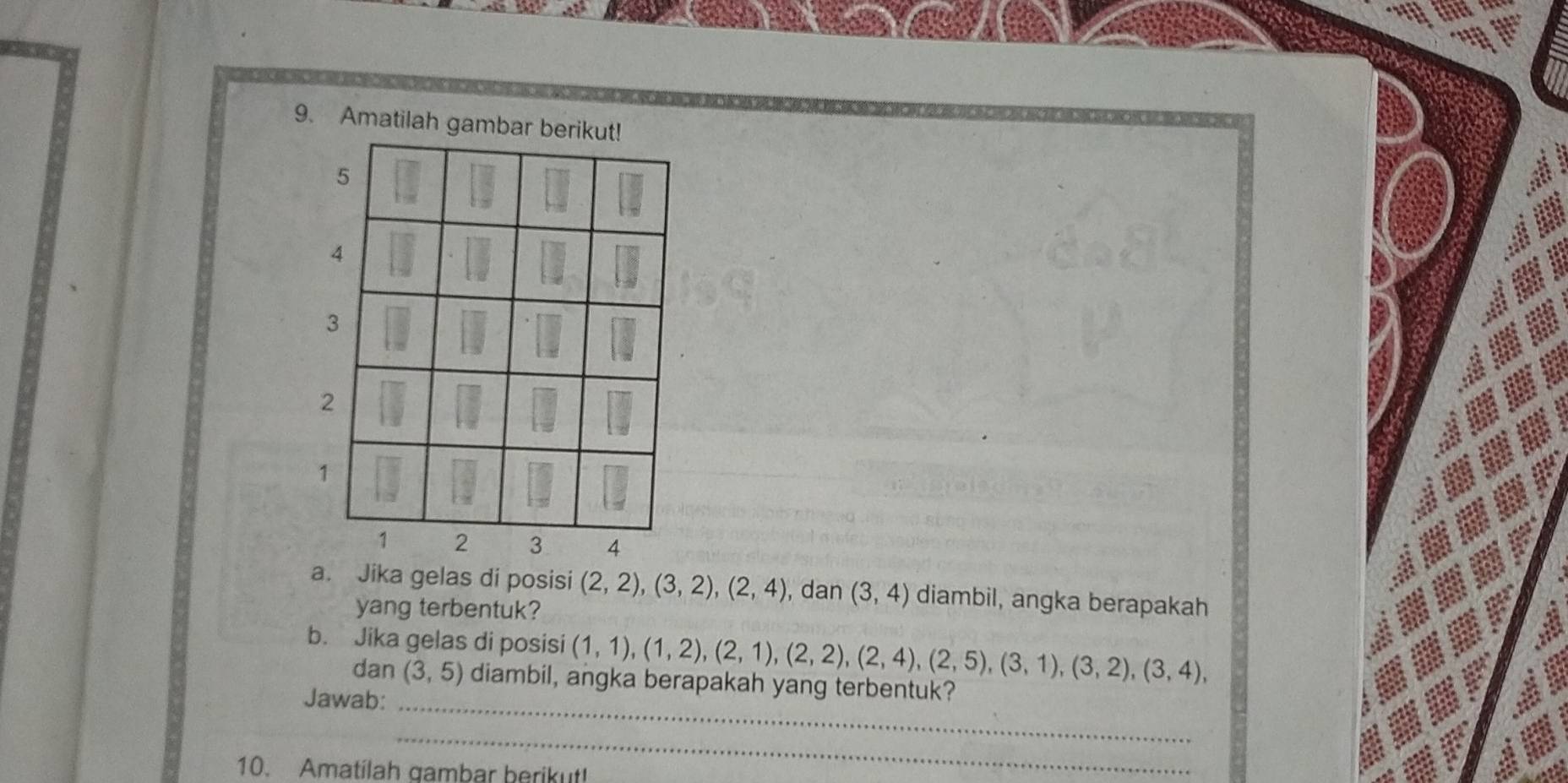 Amatilah gambar berikut!
5
4
3
2
1
1 2 3 4
a. Jika gelas di posisi (2,2), (3,2), (2,4) , dan (3,4) diambil, angka berapakah 
yang terbentuk? 
b. Jika gelas di posisi (1,1), (1,2), (2,1), (2,2), (2,4), (2,5), (3,1), (3,2), (3,4), 
dan (3,5) diambil, angka berapakah yang terbentuk? 
Jawab:_ 
_ 
10. Amatilah gambar berikut!