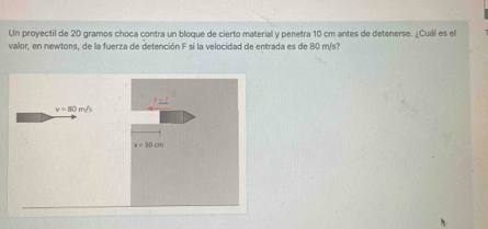 Un proyectil de 20 gramos choca contra un bloque de cierto material y penetra 10 cm antes de detenerse. ¿Cuál es el
valor, en newtons, de la fuerza de detención F si la velocidad de entrada es de 80 m/s?