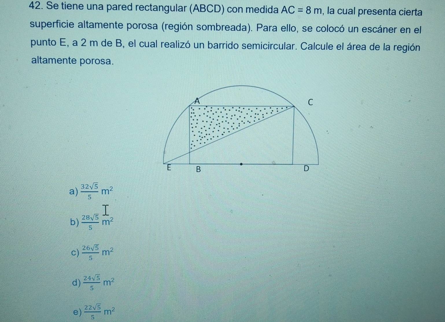 Se tiene una pared rectangular (ABCD) con medida AC=8m , la cual presenta cierta
superficie altamente porosa (región sombreada). Para ello, se colocó un escáner en el
punto E, a 2 m de B, el cual realizó un barrido semicircular. Calcule el área de la región
altamente porosa.
a)  32sqrt(5)/5 m^2
b)  28sqrt(5)/5 m^2
c)  26sqrt(5)/5 m^2
d)  24sqrt(5)/5 m^2
e)  22sqrt(5)/5 m^2