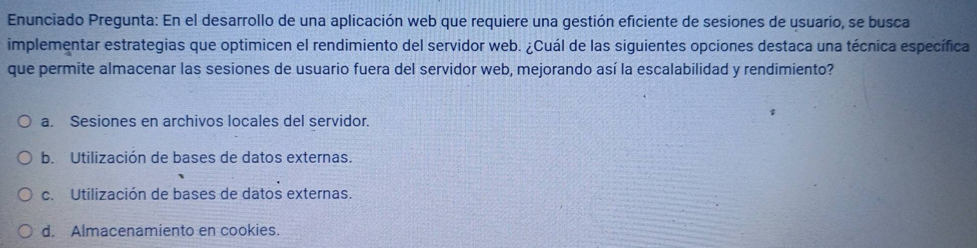 Enunciado Pregunta: En el desarrollo de una aplicación web que requiere una gestión eficiente de sesiones de usuario, se busca
implementar estrategias que optimicen el rendimiento del servidor web. ¿Cuál de las siguientes opciones destaca una técnica específica
que permite almacenar las sesiones de usuario fuera del servidor web, mejorando así la escalabilidad y rendimiento?
a. Sesiones en archivos locales del servidor.
b. Utilización de bases de datos externas.
c. Utilización de bases de datos externas.
d. Almacenamiento en cookies.