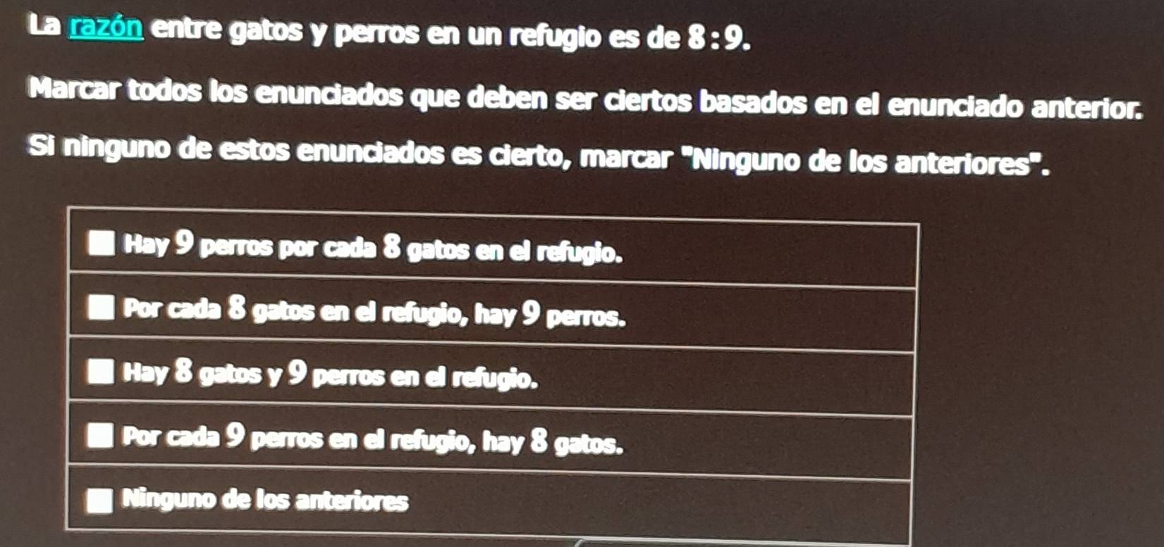 La razón entre gatos y perros en un refugio es de 8:9. 
Marcar todos los enunciados que deben ser ciertos basados en el enunciado anterior.
Si ninguno de estos enunciados es cierto, marcar 'Ninguno de los anteriores".
Hay 9 perros por cada 8 gatos en el refugio.
Por cada 8 gatos en el refugio, hay 9 perros.
Hay 8 gatos y 9 perros en el refugio.
Por cada 9 perros en el refugio, hay 8 gatos.
Ninguno de los anteriores