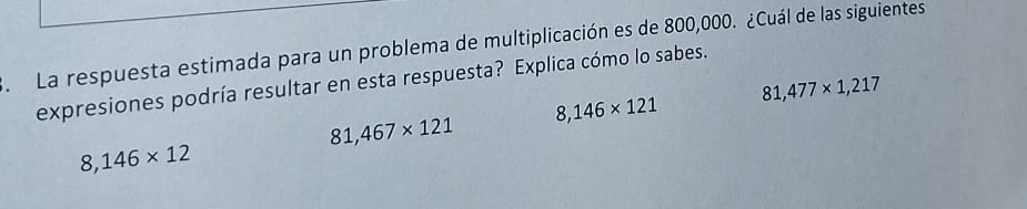 La respuesta estimada para un problema de multiplicación es de 800,000. ¿Cuál de las siguientes
expresiones podría resultar en esta respuesta? Explica cómo lo sabes.
81,477* 1,217
8,146* 121
81,467* 121
8,146* 12