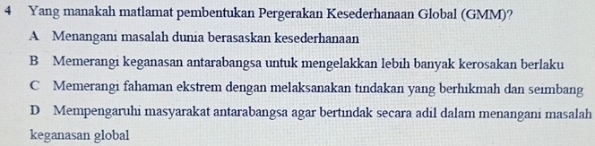 Yang manakah matlamat pembentukan Pergerakan Kesederhanaan Global (GMM)?
A Menangani masalah dunia berasaskan kesederhanaan
B Memerangi keganasan antarabangsa untuk mengelakkan lebih banyak kerosakan berlaku
C Memerangi fahaman ekstrem dengan melaksanakan tindakan yang berhikmah dan seimbang
D Mempengaruhi masyarakat antarabangsa agar bertindak secara adil dalam menangani masalah
keganasan global