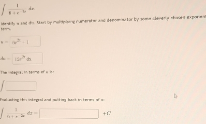 ∈t  1/6+e^(-2x) dx. 
identify u and du. Start by multiplying numerator and denominator by some cleverly chosen exponen 
term.
u=6e^(2x)+1
du=12e^(2x)dx
The integral in terms of u is: 
□ 
Evaluating this integral and putting back in terms of x :
∈t  1/6+e^(-2x) dx=□ +C