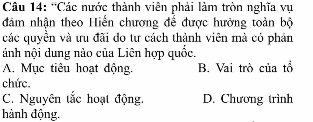 “Các nước thành viên phải làm tròn nghĩa vụ
đảm nhận theo Hiến chương để được hưởng toàn bộ
các quyền và ưu đãi do tư cách thành viên mà có phản
ánh nội dung nào của Liên hợp quốc.
A. Mục tiêu hoạt động. B. Vai trò của tổ
chức.
C. Nguyên tắc hoạt động. D. Chương trình
hành động.