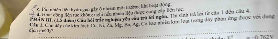 c. Pin nhiên liệu hydrogen gây ô nhiễm môi trường khi hoạt động.
d. Hoạt động liên tục không nghi nều nhiên liệu được cung cấp liên tục.
PHÀN III. (1,5 điểm) Câu hỏi trắc nghiệm yêu cầu trả lời ngắn. Thí sinh trả lời từ câu 1 đến câu 4.
Câu 1. Cho dãy các kím loại: Cu, Ni, Žn, Mg, Ba, Ag. Có bao nhiêu kim loại trong dãy phản ứng được với dung
dịch FeCl₃? -j)76