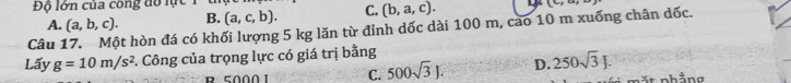 Độ lớn của công đổ lực 1 1
(c,- 
Câu 17. Một hòn đá có khối lượng 5 kg lăn từ đỉnh dốc dài 100 m, cao 10 m xuống chân dốc. A. (a,b,c). B. (a,c,b). C. (b,a,c). 
Lấy g=10m/s^2 *. Công của trọng lực có giá trị bằng
C. 500sqrt(3)J. D. 250sqrt(3)J. 
nhảng