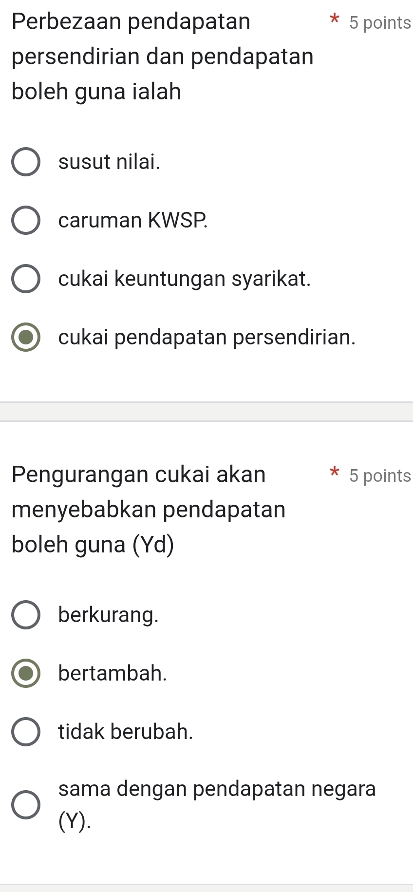 Perbezaan pendapatan 5 points
persendirian dan pendapatan
boleh guna ialah
susut nilai.
caruman KWSP.
cukai keuntungan syarikat.
cukai pendapatan persendirian.
Pengurangan cukai akan 5 points
menyebabkan pendapatan
boleh guna (Yd)
berkurang.
bertambah.
tidak berubah.
sama dengan pendapatan negara
(Y).