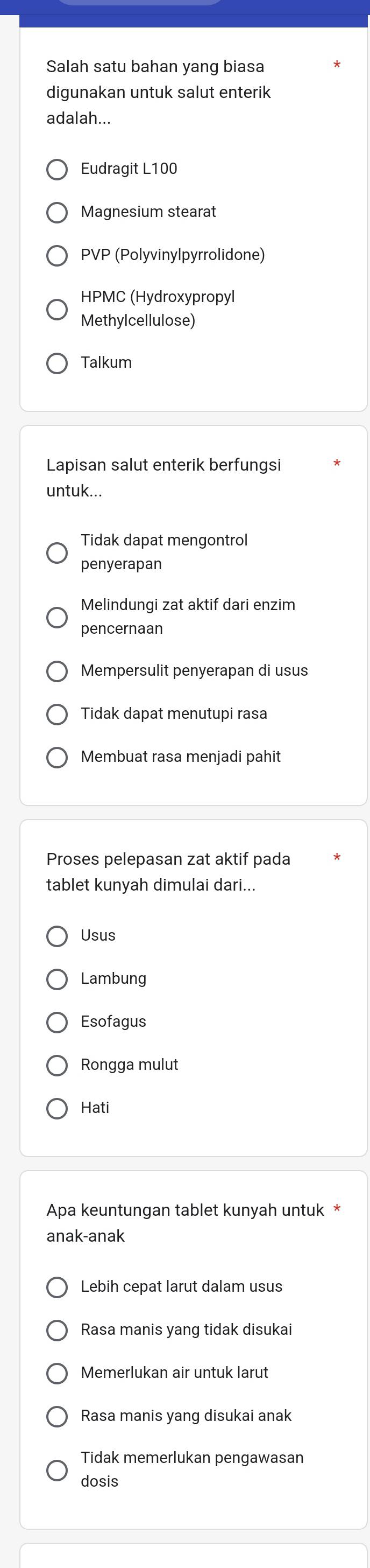 Salah satu bahan yang biasa
digunakan untuk salut enterik
adalah...
Eudragit L100
Magnesium stearat
PVP (Polyvinylpyrrolidone)
HPMC (Hydroxypropyl
Methylcellulose)
Talkum
Lapisan salut enterik berfungsi
untuk...
Tidak dapat mengontrol
penyerapan
Melindungi zat aktif dari enzim
pencernaan
Mempersulit penyerapan di usus
Tidak dapat menutupi rasa
Membuat rasa menjadi pahit
Proses pelepasan zat aktif pada
tablet kunyah dimulai dari...
Usus
Lambung
Esofagus
Rongga mulut
Hati
Apa keuntungan tablet kunyah untuk *
anak-anak
Lebih cepat larut dalam usus
Rasa manis yang tidak disukai
Memerlukan air untuk larut
Rasa manis yang disukai anak
Tidak memerlukan pengawasan
dosis