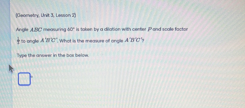 (Geometry, Unit 3, Lesson 2) 
Angle ABC measuring 60° is taken by a dilation with center P and scale factor
 1/3  to angle A'B'C'. What is the measure of angle A'B'C 7 
Type the answer in the box below.
□°