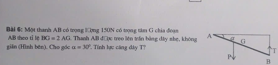 Một thanh AB có trọng lượng 150N có trọng tâm G chia đoạn
AB theo tỉ lệ BG=2AG *. Thanh AB được treo lên trần bằng dây nhẹ, không 
giãn (Hình bên). Cho góc alpha =30°. Tính lực căng dây T?