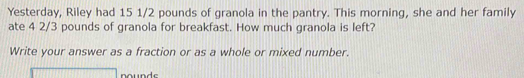 Yesterday, Riley had 15 1/2 pounds of granola in the pantry. This morning, she and her family 
ate 4 2/3 pounds of granola for breakfast. How much granola is left? 
Write your answer as a fraction or as a whole or mixed number. 
nounds