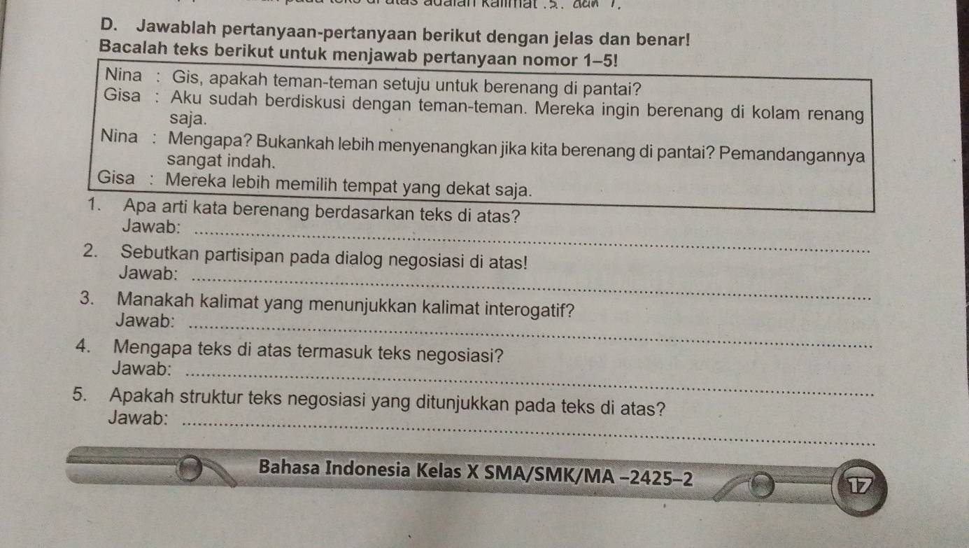 Jawablah pertanyaan-pertanyaan berikut dengan jelas dan benar! 
Bacalah teks berikut untuk menjawab pertanyaan nomor 1-5! 
Nina : Gis, apakah teman-teman setuju untuk berenang di pantai? 
Gisa : Aku sudah berdiskusi dengan teman-teman. Mereka ingin berenang di kolam renang 
saja. 
Nina : Mengapa? Bukankah lebih menyenangkan jika kita berenang di pantai? Pemandangannya 
sangat indah. 
Gisa : Mereka lebih memilih tempat yang dekat saja. 
1. Apa arti kata berenang berdasarkan teks di atas? 
Jawab:_ 
2. Sebutkan partisipan pada dialog negosiasi di atas! 
Jawab:_ 
3. Manakah kalimat yang menunjukkan kalimat interogatif? 
Jawab:_ 
4. Mengapa teks di atas termasuk teks negosiasi? 
Jawab:_ 
5. Apakah struktur teks negosiasi yang ditunjukkan pada teks di atas? 
Jawab:_ 
Bahasa Indonesia Kelas X SMA/SMK/MA -2425-2 17