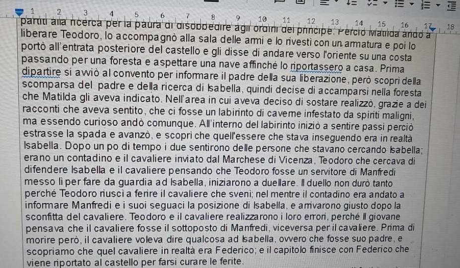 =
C
1 2 3 4 5 6 7 8 9 10 11 12 13 14 15 16 17 18
partiti ala ncérca per la paura di disobbedire ágil ordini del principe. Perció Matida ando a
liberare Teodoro, lo accompagnò alla sala delle armi e lo rivestí con un armatura e poi lo
portò all'entrata posteriore del castello e gli disse di andare verso l'oriente su una costa
passando per una foresta e aspettare una nave affinché lo riportassero a casa. Prima
dipartire si awiò al convento per informare il padre della sua liberazione, però scopri della
scomparsa del padre e della ricerca di Isabella, quindi decise di accamparsi nella foresta
che Matilda gli aveva indicato. Nell'area in cui aveva deciso di sostare realizzò, grazie a dei
racconti che aveva sentito, che ci fosse un labirinto di caveme infestato da spiriti maligni,
ma essendo curioso andò comunque. All'interno del labirinto iniziò a sentire passi perció
estrasse la spada e avanzò, e scoprì che quell'essere che stava inseguendo era in realtà
Isabella. Dopo un po di tempo i due sentirono delle persone che stavano cercando Isabella;
erano un contadino e il cavaliere inviato dal Marchese di Vicenza, Teodoro che cercava di
difendere Isabella e il cavaliere pensando che Teodoro fosse un servitore di Manfredi
messo lìper fare da guardia ad Isabella, iniziarono a duellare. Il duello non durò tanto
perché Teodoro riusci a ferire il cavaliere che svenì; nel mentre il contadino era andato a
informare Manfredi e i suoi seguaci la posizione di Isabella, e amivarono giusto dopo la
sconfitta del cavaliere. Teodoro e il cavaliere realizzarono i loro errori, perché Il giovane
pensava che il cavaliere fosse il sottoposto di Manfredi, viceversa per il cavaliere. Prima di
morire però, il cavaliere voleva dire qualcosa ad Isabella, ovvero che fosse suo padre, e
scopriamo che quel cavaliere in realtà era Federico; e il capitolo finisce con Federico che
viene riportato al castello per farsi curare le ferite.