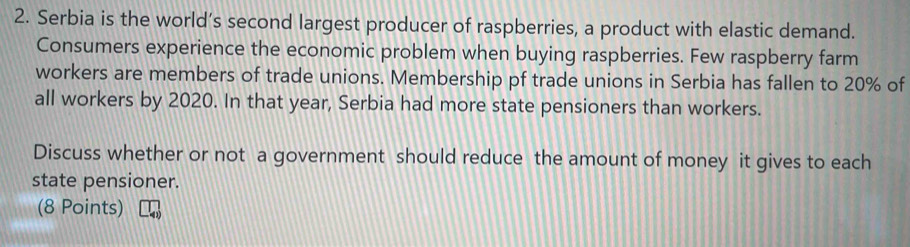 Serbia is the world’s second largest producer of raspberries, a product with elastic demand. 
Consumers experience the economic problem when buying raspberries. Few raspberry farm 
workers are members of trade unions. Membership pf trade unions in Serbia has fallen to 20% of 
all workers by 2020. In that year, Serbia had more state pensioners than workers. 
Discuss whether or not a government should reduce the amount of money it gives to each 
state pensioner. 
(8 Points)