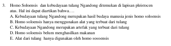 Homo Soloensis dan kebudayaan tulang Ngandong ditemukan di lapisan pleistocen
atas. Hal ini dapat diartikan bahwa..
A. Kebudayaan tulang Ngandong merupakan hasil budaya manusia jenis homo soloensis
B. Homo soloensis hanya menggunakan alat yang terbuat dari tulang
C. Kebudayaan Ngandong merupakan artefak yang terbuat dari tulang
D. Homo soloensis belum menghasilkan makanan
E. Alat dari tulang hanya digunakan oleh homo sosoensis