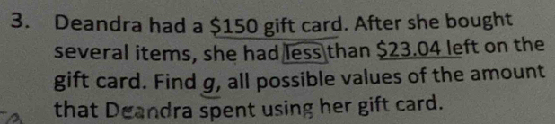 Deandra had a $150 gift card. After she bought 
several items, she had less than $23.04 left on the 
gift card. Find g, all possible values of the amount 
that Deandra spent using her gift card.