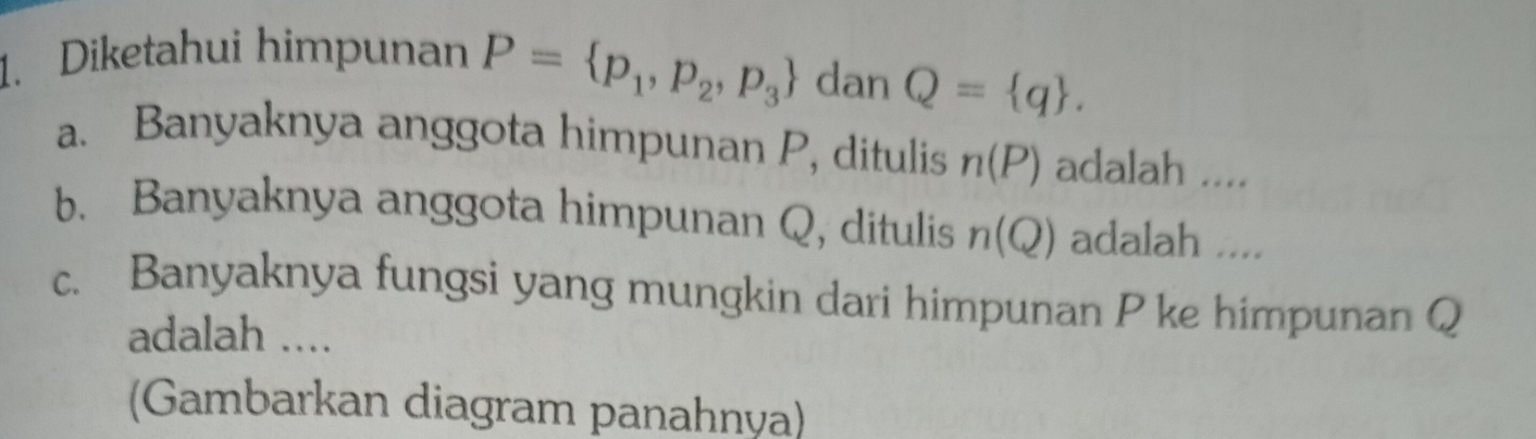 Diketahui himpunan P= p_1,p_2,p_3 dan Q= q. 
a. Banyaknya anggota himpunan P, ditulis n(P) adalah .... 
b. Banyaknya anggota himpunan Q, ditulis n(Q) adalah .... 
c. Banyaknya fungsi yang mungkin dari himpunan P ke himpunan Q
adalah .... 
(Gambarkan diagram panahnya)