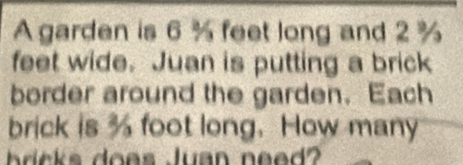 A garden is 6 % feet long and 2 %
feet wide. Juan is putting a brick 
border around the garden. Each 
brick is % foot long. How many 
hrcks does Juan need?