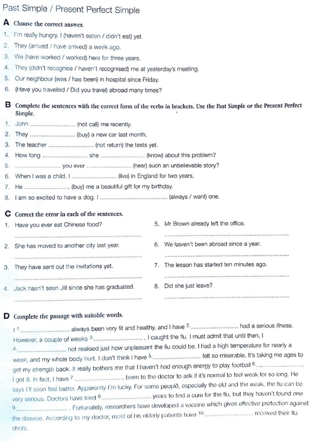 Past Simple / Present Perfect Simple
A Choose the correct answer.
1. I'm really hungry. I (haven't eaten / didn't eat) yet.
2. They (arrived / have arrived) a week ago.
3. We (have worked / worked) here for three years.
4. They (didn't recognise / haven't recognised) me at yesterday's meeting.
5. Our neighbour (was / has been) in hospital since Friday.
6. (Have you travelled / Did you travel) abroad many times?
B Complete the sentences with the correct form of the verbs in brackets. Use the Past Simple or the Present Perfect
Simple.
1. John _(not call) me recently.
2. They _(buy) a new car last month.
3. The teacher _(not return) the tests yet.
4. How long_ she_ (know) about this problem?
5. _you ever _(hear) such an unbelievable story?
6. When I was a chilld, I _(live) in England for two years.
7. He_ (buy) me a beautiful gift for my birthday.
8. I am so excited to have a dog. I _(always / want) one.
C Correct the error in each of the sentences.
1. Have you ever eat Chinese food? 5. Mr Brown already left the office.
_
_
2. She has moved to another city last year. 6. We haven't been abroad since a year.
_
_
3. They have sent out the invitations yet. 7. The lesson has started ten minutes ago.
_
_
4. Jack hasn't seen Jill since she has graduated. 8. Did she just leave?
_
_
D Complete the passage with suitable words.
| 1._ always been very fit and healthy, and I have ²_ had a serious illness.
However, a couple of weeks 3._ I caught the flu. I must admit that until then, I
4._
not realised just how unpleasant the flu could be. I had a high temperature for nearly a
week, and my whole body hurt. I don't think I have 5. _felt so miserable. It's taking me ages to
get my strength back. It really bothers me that I haven't had enough energy to play footbail 6_
I got ill. In fact, I have 7 _been to the doctor to ask if it's normal to feel weak for so long. He
says I'll soon feel better. Apparently I'm lucky. For some people, especially the old and the weak, the flu can be
very serious. Doctors have tried 8._ years to find a cure for the flu, but they haven't found one
9._
. Fortunately, researchers have developed a vaccine which gives effective protection against
the disease. According to my doctor, most of his elderly patients have 10._
received their flu
shots.