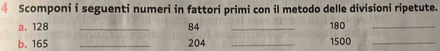 Scomponi i seguenti numeri in fattori primi con il metodo delle divisioni ripetute. 
a. 128 _ 84 _ 180 _ 
b. 165 _ 204 _ 1500 _