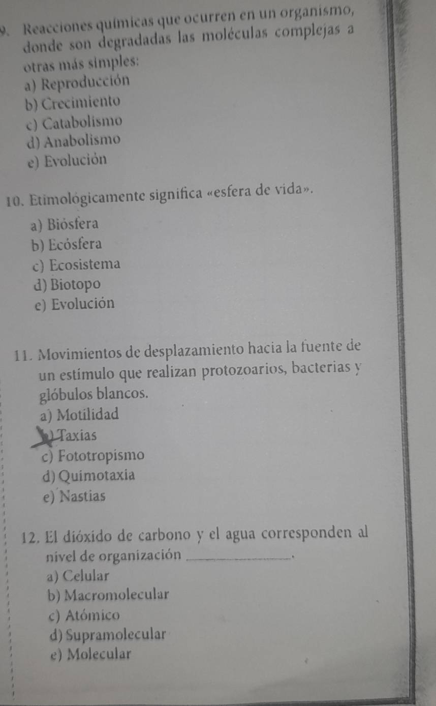 Reacciones químicas que ocurren en un organismo,
donde son degradadas las moléculas complejas a
otras más simples:
a) Reproducción
b) Crecimiento
c) Catabolismo
d) Anabolismo
e) Evolución
10. Etimológicamente significa «esfera de vida».
a) Biósfera
b) Ecósfera
c) Ecosistema
d) Biotopo
e) Evolución
11. Movimientos de desplazamiento hacia la fuente de
un estímulo que realizan protozoarios, bacterias y
glóbulos blancos.
a) Motilidad
) Taxias
c) Fototropismo
d) Quimotaxia
e) Nastias
12. El dióxido de carbono y el agua corresponden al
nivel de organización_
.
a) Celular
b) Macromolecular
c) Atómico
d) Supramolecular
e) Molecular