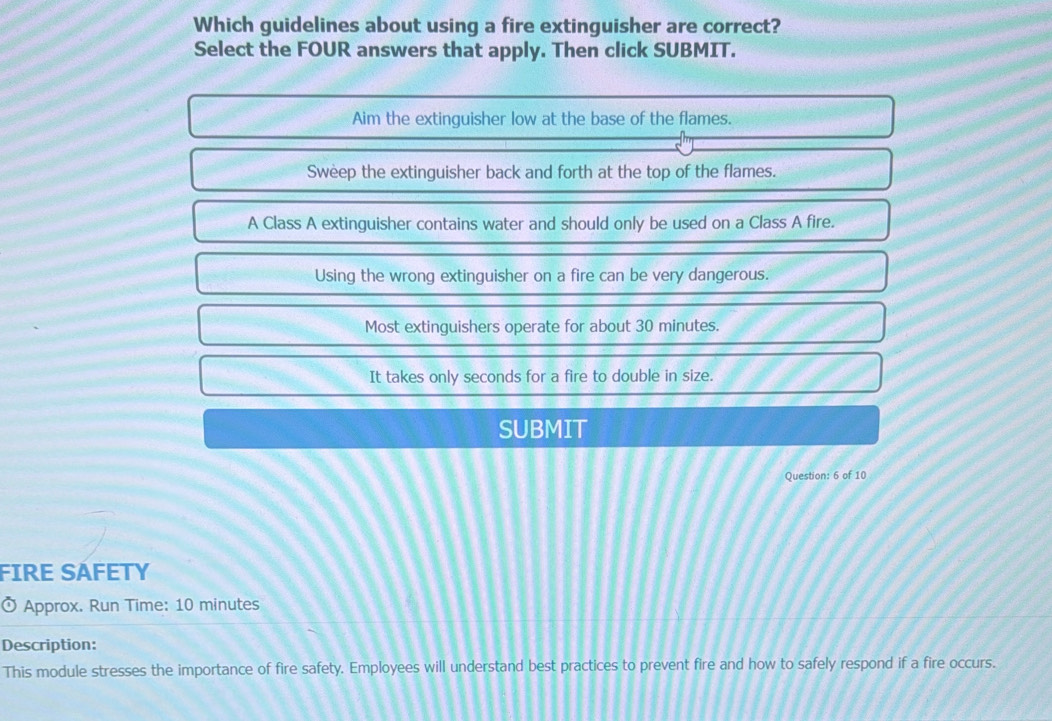 Which guidelines about using a fire extinguisher are correct?
Select the FOUR answers that apply. Then click SUBMIT.
Aim the extinguisher low at the base of the flames.
Sweep the extinguisher back and forth at the top of the flames.
A Class A extinguisher contains water and should only be used on a Class A fire.
Using the wrong extinguisher on a fire can be very dangerous.
Most extinguishers operate for about 30 minutes.
It takes only seconds for a fire to double in size.
SUBMIT
Question: 6 of 10
FIRE SAFETY
Ở Approx. Run Time: 10 minutes
Description:
This module stresses the importance of fire safety. Employees will understand best practices to prevent fire and how to safely respond if a fire occurs.