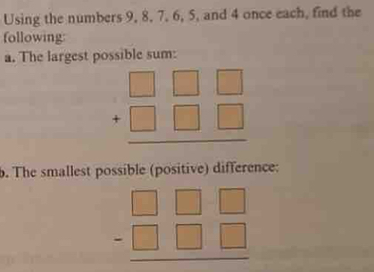 Using the numbers 9, 8, 7, 6, 5, and 4 once each, find the
following:
a. The largest possible sum:
beginarrayr □ □ □  +□ □ □  hline endarray
b. The smallest possible (positive) difference:
beginarrayr □ □ □  -□ □ □  hline endarray